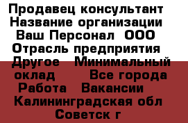 Продавец-консультант › Название организации ­ Ваш Персонал, ООО › Отрасль предприятия ­ Другое › Минимальный оклад ­ 1 - Все города Работа » Вакансии   . Калининградская обл.,Советск г.